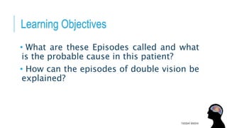 Learning Objectives
• What are these Episodes called and what
is the probable cause in this patient?
• How can the episodes of double vision be
explained?
TUESDAY 8/9/2016
 