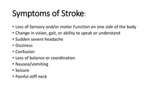 Symptoms of Stroke:
• Loss of Sensory and/or motor Function on one side of the body
• Change in vision, gait, or ability to speak or understand
• Sudden severe headache
• Dizziness
• Confusion
• Loss of balance or coordination
• Nausea/vomiting
• Seizure
• Painful stiff neck
 