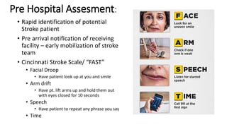 Pre Hospital Assesment:
• Rapid identification of potential
Stroke patient
• Pre arrival notification of receiving
facility – early mobilization of stroke
team
• Cincinnati Stroke Scale/ “FAST”
• Facial Droop
• Have patient look up at you and smile
• Arm drift
• Have pt. lift arms up and hold them out
with eyes closed for 10 seconds
• Speech
• Have patient to repeat any phrase you say
• Time
 