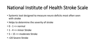 National Institute of Health Stroke Scale
• Systemic tool designed to measure neuro deficits most often seen
with stroke
• Helps to determine the severity of stroke
• 0 - 1 => normal
• 1 - 4 => minor Stroke
• 5 – 15 => moderate Stroke
• >20 Severe Stroke
 