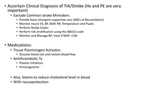 • Ascertain Clinical Diagnosis of TIA/Stroke (Hx and PE are very
important)
• Exclude Common stroke Mimickers
• Provide basic emergent supportive care (ABCs of Resuscitation)
• Monitor neuro VS, BP, MAP, RR, Temperature and Pupils
• Perform Stroke Scales
• Perform risk stratification using the ABCD2 scale
• Monitor and Manage BP; treat if MAP >130
• Medications:
• Tissue Plasminogen Activator:
• Dissolve blood clot and restore blood flow
• Antithrombotic Tx
• Platelet inhibitors
• Anticoagulants
• Also, Statins to reduce cholesterol level in blood
• With neuroprotection
 