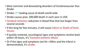 • Most common and devastating disorders of Cerebrovascular Dse:
Stroke
• Stroke: 2nd leading cause of death world wide
• Stroke causes prox. 200,000 death in each year in USA
• Cerebral ischemia: reduction in blood flow that last longer than
several seconds
• If this long for few minutes, it will cause infarct or Death of brain
tissues
• If quickly restored, neurological signs and symptoms resolve back
within 24 hours, it’s Transient Ischemic Attack
• Or if the signs and symptoms last for >24hrs and the infarct is
demonstrated, it’s stroke.
 