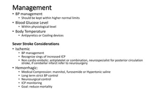 Management
• BP management
• Should be kept within higher normal limits
• Blood Glucose Level
• Within physiological level
• Body Temperature
• Antipyretics or Cooling devices
Sever Stroke Considerations
• Ischemic
• BP management
• Recognize sings of increased ICP
• Non cardio embolic: antiplatelet or combination, neurospecialist for posterior circulation
stroke, if cerebellar infarct refer to neurosurgery
• Hemorrhagic:
• Medical Compression: mannitol, furosemide or Hypertonic saline
• Long term strict BP control
• Neurosurgical control
• ICP monitoring
• Goal: reduce mortality
 