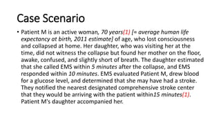 Case Scenario
• Patient M is an active woman, 70 years(1) [≈ average human life
expectancy at birth, 2011 estimate] of age, who lost consciousness
and collapsed at home. Her daughter, who was visiting her at the
time, did not witness the collapse but found her mother on the floor,
awake, confused, and slightly short of breath. The daughter estimated
that she called EMS within 5 minutes after the collapse, and EMS
responded within 10 minutes. EMS evaluated Patient M, drew blood
for a glucose level, and determined that she may have had a stroke.
They notified the nearest designated comprehensive stroke center
that they would be arriving with the patient within15 minutes(1).
Patient M's daughter accompanied her.
 