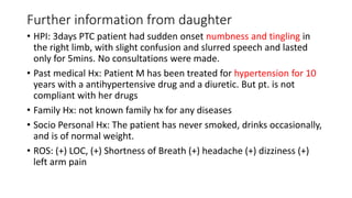 Further information from daughter
• HPI: 3days PTC patient had sudden onset numbness and tingling in
the right limb, with slight confusion and slurred speech and lasted
only for 5mins. No consultations were made.
• Past medical Hx: Patient M has been treated for hypertension for 10
years with a antihypertensive drug and a diuretic. But pt. is not
compliant with her drugs
• Family Hx: not known family hx for any diseases
• Socio Personal Hx: The patient has never smoked, drinks occasionally,
and is of normal weight.
• ROS: (+) LOC, (+) Shortness of Breath (+) headache (+) dizziness (+)
left arm pain
 