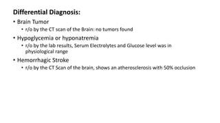 Differential Diagnosis:
• Brain Tumor
• r/o by the CT scan of the Brain: no tumors found
• Hypoglycemia or hyponatremia
• r/o by the lab results, Serum Electrolytes and Glucose level was in
physiological range
• Hemorrhagic Stroke
• r/o by the CT Scan of the brain, shows an atherosclerosis with 50% occlusion
 