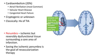 • Cardioembolism (20%)
• Atrial Fibrillation (most Common)
• Valvular Heart Disease
• Congenital Heart Failure
• Cryptogenic or unknown
• Classically: Hx of TIA
• Penumbra – ischemic but
reversibly dysfunctional tissue
surrounding a core area of
infarction.
• Saving the ischemic penumbra is
the goal of revascularization
therapy
 