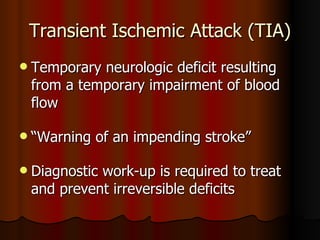 Transient Ischemic Attack (TIA) Temporary neurologic deficit resulting from a temporary impairment of blood flow “ Warning of an impending stroke” Diagnostic work-up is required to treat and prevent irreversible deficits 