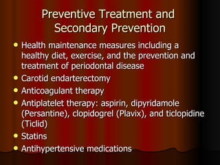 Preventive Treatment and  Secondary Prevention Health maintenance measures including a healthy diet, exercise, and the prevention and treatment of periodontal disease Carotid endarterectomy Anticoagulant therapy  Antiplatelet therapy: aspirin, dipyridamole (Persantine), clopidogrel (Plavix), and ticlopidine (Ticlid) Statins Antihypertensive medications 