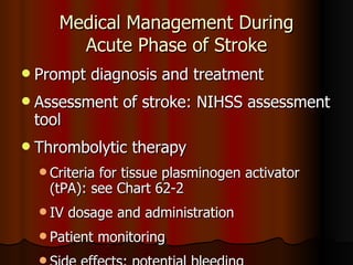Medical Management During Acute Phase of Stroke Prompt diagnosis and treatment Assessment of stroke: NIHSS assessment tool Thrombolytic therapy Criteria for tissue plasminogen activator  ( tPA): see Chart 62-2 IV dosage and administration Patient monitoring Side effects: potential bleeding 