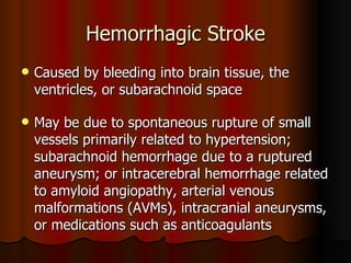 Hemorrhagic Stroke Caused by bleeding into brain tissue, the ventricles, or subarachnoid space  May be due to spontaneous rupture of small vessels primarily related to hypertension; subarachnoid hemorrhage due to a ruptured aneurysm; or intracerebral hemorrhage related to amyloid angiopathy, arterial venous malformations (AVMs), intracranial aneurysms, or medications such as anticoagulants 