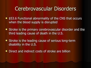 Cerebrovascular Disorders $53.6 Functional abnormality of the CNS that occurs when the blood supply is disrupted  Stroke is the primary cerebrovascular disorder and the third leading cause of death in the U.S. Stroke is the leading cause of serious long-term disability in the U.S. Direct and indirect costs of stroke are billion   