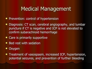 Medical Management Prevention: control of hypertension Diagnosis: CT scan, cerebral angiography, and lumbar puncture if CT is negative and ICP is not elevated to confirm subarachnoid hemorrhage Care is primarily supportive Bed rest with sedation  Oxygen Treatment of vasospasm, increased ICP, hypertension, potential seizures, and prevention of further bleeding 