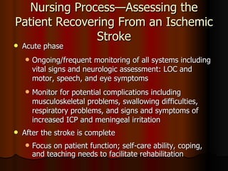 Nursing Process—Assessing the Patient Recovering From an Ischemic Stroke Acute phase  Ongoing/frequent monitoring of all systems including vital signs and neurologic assessment: LOC and motor, speech, and eye symptoms Monitor for potential complications including  musculoskeletal problems, swallowing difficulties, respiratory problems, and signs and symptoms of increased ICP and meningeal irritation After the stroke is complete Focus on patient function; self-care ability, coping, and teaching needs to facilitate rehabilitation 