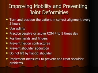 Improving Mobility and Preventing  Joint Deformities Turn and position the patient in correct alignment every 2 hours Use splints Practice passive or active ROM 4 to 5 times day Position hands and fingers Prevent flexion contractures  Prevent shoulder abduction Do not lift by flaccid shoulder Implement measures to prevent and treat shoulder problems  