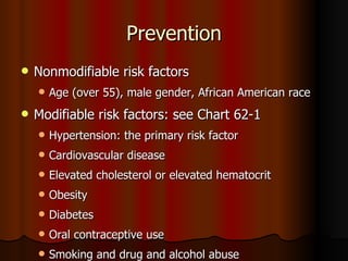 Prevention Nonmodifiable risk factors Age (over 55), male gender, African American race Modifiable risk factors: see Chart 62-1 Hypertension: the primary risk factor  Cardiovascular disease Elevated cholesterol or elevated hematocrit Obesity Diabetes  Oral contraceptive use Smoking and drug and alcohol abuse 