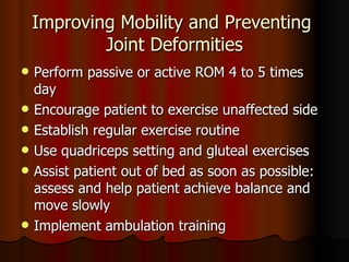 Improving Mobility and Preventing  Joint Deformities Perform passive or active ROM 4 to 5 times day Encourage patient to exercise unaffected side Establish regular exercise routine Use quadriceps setting and gluteal exercises Assist patient out of bed as soon as possible: assess and help patient achieve balance and move slowly Implement ambulation training 
