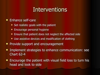 Interventions Enhance self-care Set realistic goals with the patient Encourage personal hygiene Ensure that patient does not neglect the affected side Use assistive devices and modification of clothing  Provide support and encouragement Implement strategies to enhance communication: see Chart 62-4 Encourage the patient with visual field loss to turn his head and look to side 
