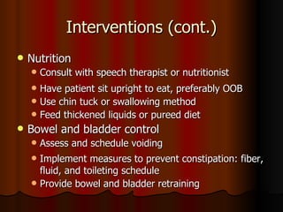 Interventions (cont.) Nutrition  Consult with speech therapist or nutritionist Have patient sit upright to eat, preferably OOB Use chin tuck or swallowing method Feed thickened liquids or pureed diet Bowel and bladder control Assess and schedule voiding Implement measures to prevent constipation: fiber, fluid, and toileting schedule Provide bowel and bladder retraining 