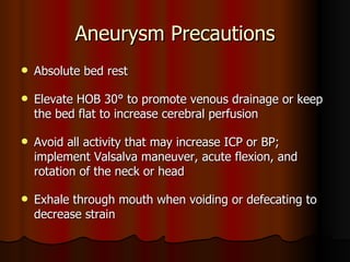 Aneurysm Precautions Absolute bed rest Elevate HOB 30° to promote venous drainage or keep the bed flat to increase cerebral perfusion Avoid all activity that may increase ICP or BP; implement Valsalva maneuver, acute flexion, and rotation of the neck or head Exhale through mouth when voiding or defecating to decrease strain 