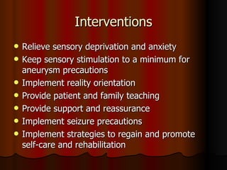 Interventions Relieve sensory deprivation and anxiety Keep sensory stimulation to a minimum for aneurysm precautions Implement reality orientation Provide patient and family teaching Provide support and reassurance Implement seizure precautions Implement strategies to regain and promote self-care and rehabilitation 