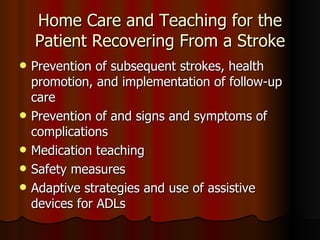 Home Care and Teaching for the Patient Recovering From a Stroke Prevention of subsequent strokes, health promotion, and implementation of follow-up care Prevention of and signs and symptoms of complications  Medication teaching Safety measures Adaptive strategies and use of assistive devices for ADLs 