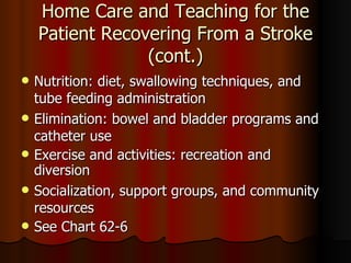 Home Care and Teaching for the Patient Recovering From a Stroke (cont.) Nutrition: diet, swallowing techniques, and tube feeding administration Elimination :   bowel and bladder programs and catheter use Exercise and activities :   recreation and diversion Socialization, support groups, and community resources See Chart 62-6 
