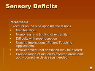 Sensory Deficits Paresthesia   (occurs on the side opposite the lesion)  Manifestation: Numbness and tingling of extremity.  Difficulty with proprioception  Nursing Implications/ Patient Teaching Applications: Instruct patient that sensation may be altered.  Provide range of motion to affected areas and apply corrective devices as needed.  