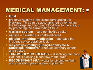 MEDICAL MANAGEMENT : Goal preserve healthy brain tissue surrounding the blockage. This can be accomplished by removing the blockage and restoring blood flow to the area, or by protecting the surrounding tissue. warfarin sodium  – cardioembolitic stroke  aspirin  – if warfarin is contraindicated  platelet- inhibiting medication  – decrease the incidence of cerebral perfusion  3-hydroxy-2-methyl-glutaryl-coenzyme A reductase inhibitors-  to reduce coronary events and strokes  THROMBOLYTIC THERAPY  – dissolving the blood clot that is blocking blood flow to the brain RECOMBINANT t-PA - works by binding to fibrin and converting plasminogen to plasmin 