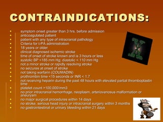 CONTRAINDICATIONS: symptom onset greater than 3 hrs. before admission  anticoagulated patient  patient with any type of intracranial pathology  Criteria for t-PA administration 18 years or older  clinical diagnosed ischemic stroke  time of onset of stroke known and is 3 hours or less  systolic BP <185 mm Hg; diastolic < 110 mm Hg  not a minor stroke or rapidly resolving stroke  no seizures at onset of stroke  not taking warfarin (COUMADIN)  prothrombin time <15 seconds or INR < 1.7  not receiving heparin during the past 48 hours with elevated partial thromboplastin time  platelet count >100,000/mm3  no prior intracranial hemorrhage, neoplasm, arteriovenosus malformation or aneurysm  no major surgical procedures within 14 days  no stroke, serious head injury or intracranial surgery within 3 months  no gastrointestinal or urinary bleeding within 21 days  