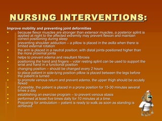 NURSING INTERVENTIONS : Improve mobility and preventing joint deformities   because flexor muscles are stronger than extensor muscles, a posterior splint is applied at night to the affected extremity may prevent flexion and maintain correct positioning during sleep  preventing shoulder adduction – a pillow is placed in the axilla when there is limited external rotation  the arm is placed in a neutral position, with distal joints positioned higher than the more proximal joints  helps to prevent edema and resultant fibrosis  positioning the hand and fingers – volar resting splint can be used to support the wrist and hand in a functional position  changing position – should be changed every 2 hours  to place patient in side-lying position pillow is placed between the legs before the patient is turned  to promote venous return and prevent edema, the upper thigh should be acutely flexed  if possible, the patient is placed in a prone position for 15-30 minutes several times a day  establishing an exercise program – to prevent venous stasis  performed at least five times daily for 10 minutes at a time.  Preparing for ambulation – patient is ready to walk as soon as standing is achieved.  