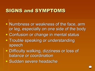 Numbness or weakness of the face, arm or leg, especially on one side of the body  Confusion or change in mental status  Trouble speaking or understanding speech  Difficulty walking, dizziness or loss of balance or coordination  Sudden severe headache  SIGNS and SYMPTOMS   