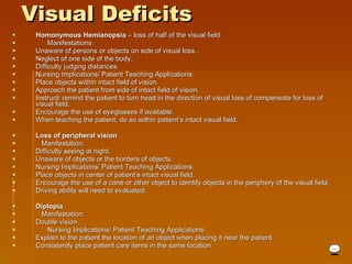 Visual Deficits   Homonymous Hemianopsia  – loss of half of the visual field         Manifestations:  Unaware of persons or objects on side of visual loss..  Neglect of one side of the body.  Difficulty judging distances.  Nursing Implications/ Patient Teaching Applications: Place objects within intact field of vision.  Approach the patient from side of intact field of vision.  Instruct/ remind the patient to turn head in the direction of visual loss of compensate for loss of visual field.  Encourage the use of eyeglasses if available.  When teaching the patient, do so within patient’s intact visual field.  Loss of peripheral vision       Manifestation:  Difficulty seeing at night.  Unaware of objects or the borders of objects.  Nursing Implications/ Patient Teaching Applications: Place objects in center of patient’s intact visual field.  Encourage the use of a cane or other object to identify objects in the periphery of the visual field.  Driving ability will need to evaluated.  Diplopia      Manifestation: Double vision.         Nursing Implications/ Patient Teaching Applications: Explain to the patient the location of an object when placing it near the patient.  Consistently place patient care items in the same location.  
