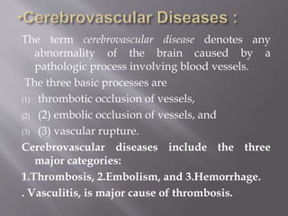 The term cerebrovascular disease denotes any
abnormality of the brain caused by a
pathologic process involving blood vessels.
The three basic processes are
(1) thrombotic occlusion of vessels,
(2) (2) embolic occlusion of vessels, and
(3) (3) vascular rupture.
Cerebrovascular diseases include the three
major categories:
1.Thrombosis, 2.Embolism, and 3.Hemorrhage.
. Vasculitis, is major cause of thrombosis.
 