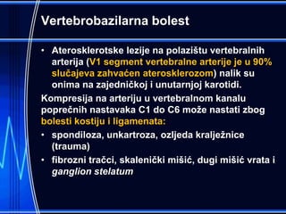 Vertebrobazilarna bolest
• Aterosklerotske lezije na polazištu vertebralnih
arterija (V1 segment vertebralne arterije je u 90%
slučajeva zahvaćen aterosklerozom) nalik su
onima na zajedničkoj i unutarnjoj karotidi.
Kompresija na arteriju u vertebralnom kanalu
poprečnih nastavaka C1 do C6 može nastati zbog
bolesti kostiju i ligamenata:
• spondiloza, unkartroza, ozljeda kralježnice
(trauma)
• fibrozni tračci, skalenički mišić, dugi mišić vrata i
ganglion stelatum
 