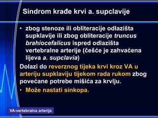 Sindrom krađe krvi a. supclavije
• zbog stenoze ili obliteracije odlazišta
supklavije ili zbog obliteracije truncus
brahiocefalicus ispred odlazišta
vertebralne arterije (češće je zahvaćena
lijeva a. supclavia)
Dolazi do reverznog tijeka krvi kroz VA u
arteriju supklaviju tijekom rada rukom zbog
povećane potrebe mišića za krvlju.
• Može nastati sinkopa.
VA-vertebralna arterija
 
