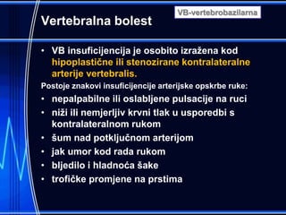 Vertebralna bolest
• VB insuficijencija je osobito izražena kod
hipoplastične ili stenozirane kontralateralne
arterije vertebralis.
Postoje znakovi insuficijencije arterijske opskrbe ruke:
• nepalpabilne ili oslabljene pulsacije na ruci
• niži ili nemjerljiv krvni tlak u usporedbi s
kontralateralnom rukom
• šum nad potključnom arterijom
• jak umor kod rada rukom
• bljedilo i hladnoća šake
• trofičke promjene na prstima
VB-vertebrobazilarna
 