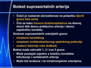Bolest supraaortalnih arterija
• Češći je nastanak ateroskleroze na polazištu lijevih
grana luka aorte.
• Čini se kako truncus brahiocephalicus na desnoj
strani štiti desnu potključnu arteriju i desnu
zajedničku karotidu.
Sindrom supraaortalnih arterijskih grana:
• simptomi karotidnog
• simptomi vertebrobazilarnog opskrbnog područja
• znakovi ishemije ruku (katkad)
Bolest može zahvatiti 1, 2 i sve 3 grane.
• Može postojati zajedno s bolešću karotidne
bifurkacije i vertebralnih arterija
• Može biti izražena i na intrakranijalnim arterijama.
 