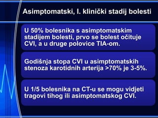 Asimptomatski, I. klinički stadij bolesti
U 50% bolesnika s asimptomatskim
stadijem bolesti, prvo se bolest očituje
CVI, a u druge polovice TIA-om.
Godišnja stopa CVI u asimptomatskih
stenoza karotidnih arterija >70% je 3-5%.
U 1/5 bolesnika na CT-u se mogu vidjeti
tragovi tihog ili asimptomatskog CVI.
 
