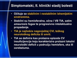 Simptomatski, II. klinički stadij bolesti
• Očituje se stabilnim i nestabilnim ishemijskim
sindromima.
• Stabilni su hemisferalna, očna i VB TIA, zatim
amaurosis fugax te progresivno intelektualno
propadanje.
• TIA je najčešće nagovještaj CVI, teškog
neurološkog deficita ili smrti.
• TIA se definira kao prolazna epizoda CV
insuficijencije koju karakterizira prolazni lokalni
neurološki deficit u području hemisfere, oka ili
cerebeluma.
 
