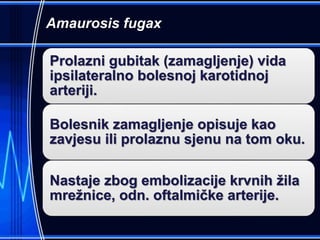 Amaurosis fugax
Prolazni gubitak (zamagljenje) vida
ipsilateralno bolesnoj karotidnoj
arteriji.
Bolesnik zamagljenje opisuje kao
zavjesu ili prolaznu sjenu na tom oku.
Nastaje zbog embolizacije krvnih žila
mrežnice, odn. oftalmičke arterije.
 