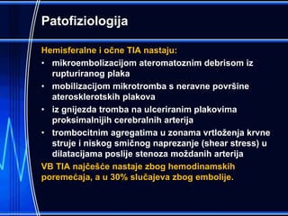 Patofiziologija
Hemisferalne i očne TIA nastaju:
• mikroembolizacijom ateromatoznim debrisom iz
rupturiranog plaka
• mobilizacijom mikrotromba s neravne površine
aterosklerotskih plakova
• iz gnijezda tromba na ulceriranim plakovima
proksimalnijih cerebralnih arterija
• trombocitnim agregatima u zonama vrtloženja krvne
struje i niskog smičnog naprezanje (shear stress) u
dilatacijama poslije stenoza moždanih arterija
VB TIA najčešće nastaje zbog hemodinamskih
poremećaja, a u 30% slučajeva zbog embolije.
 