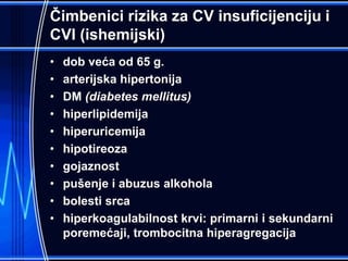 Čimbenici rizika za CV insuficijenciju i
CVI (ishemijski)
• dob veća od 65 g.
• arterijska hipertonija
• DM (diabetes mellitus)
• hiperlipidemija
• hiperuricemija
• hipotireoza
• gojaznost
• pušenje i abuzus alkohola
• bolesti srca
• hiperkoagulabilnost krvi: primarni i sekundarni
poremećaji, trombocitna hiperagregacija
 