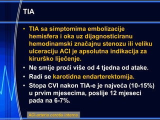 TIA
• TIA sa simptomima embolizacije
hemisfera i oka uz dijagnosticiranu
hemodinamski značajnu stenozu ili veliku
ulceraciju ACI je apsolutna indikacija za
kirurško liječenje.
• Ne smije proći više od 4 tjedna od atake.
• Radi se karotidna endarterektomija.
• Stopa CVI nakon TIA-e je najveća (10-15%)
u prvim mjesecima, poslije 12 mjeseci
pada na 6-7%.
ACI-arteria carotis interna
 