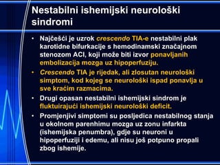 Nestabilni ishemijski neurološki
sindromi
• Najčešći je uzrok crescendo TIA-e nestabilni plak
karotidne bifurkacije s hemodinamski značajnom
stenozom ACI, koji može biti izvor ponavljanih
embolizacija mozga uz hipoperfuziju.
• Crescendo TIA je rijedak, ali zlosutan neurološki
simptom, kod kojeg se neurološki ispad ponavlja u
sve kraćim razmacima.
• Drugi opasan nestabilni ishemijski sindrom je
fluktuirajući ishemijski neurološki deficit.
• Promjenjivi simptomi su posljedica nestabilnog stanja
u okolnom parenhimu mozga uz zonu infarkta
(ishemijska penumbra), gdje su neuroni u
hipoperfuziji i edemu, ali nisu još potpuno propali
zbog ishemije.
 