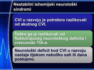 Nestabilni ishemijski neurološki
sindromi
CVI u razvoju je potrebno razlikovati
od akutnog CVI.
Teško ga je razlikovati od
fluktuirajućeg neurološkog deficita i
crescendo TIA-e.
Neurološki deficit kod CVI u razvoju
nastaje tijekom nekoliko sati ili dana
postupno.
 