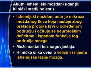 Akutni ishemijski moždani udar (III.
klinički stadij bolesti)
• Ishemijski moždani udar je nekroza
moždanog tkiva koja nastaje zbog
prekida protoka krvi u određenom
području i očituje se neurološkim
deficitom i ispadom funkcije tog
područja mozga.
• Može nastati bez nagovještaja.
• Klinička slika ovisi o veličini i mjestu
ishemijske lezije mozga.
 