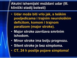 Akutni ishemijski moždani udar (III.
klinički stadij bolesti)
• Udar može biti vrlo jak, s teškim
posljedicama i trajnim neurološkim
deficitom, komom i trajnom
paralizom (major stroke).
• Major stroke završava smrtnim
ishodom.
• Minor stroke ima bolju prognozu.
• Silent stroke je bez simptoma.
• CT, 24 h poslije pojave simptoma!
 