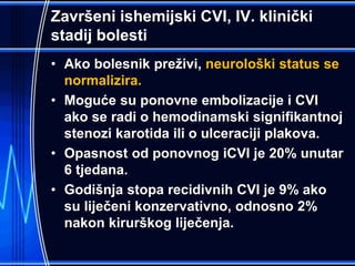 Završeni ishemijski CVI, IV. klinički
stadij bolesti
• Ako bolesnik preživi, neurološki status se
normalizira.
• Moguće su ponovne embolizacije i CVI
ako se radi o hemodinamski signifikantnoj
stenozi karotida ili o ulceraciji plakova.
• Opasnost od ponovnog iCVI je 20% unutar
6 tjedana.
• Godišnja stopa recidivnih CVI je 9% ako
su liječeni konzervativno, odnosno 2%
nakon kirurškog liječenja.
 