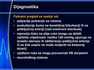 Dijagnostika
Fizikalni pregled se sastoji od:
• palpacije pulsacija na rukama
• auskultacije šuma na karotidnoj bifurkaciji ili na
potključnoj arteriji (nad sredinom klavikule)
• mjerenja tlaka na obje ruke (mogu se dobiti
različite vrijednosti: razlika >20 mmHg upućuje na
izrazitu stenozu ili obliteraciju potključne arterije,
ili se tlak uopće ne može izmjeriti na bolesnoj
strani)
• vježbom ruke se mogu provocirati VB simptomi
• neurološkog statusa
 